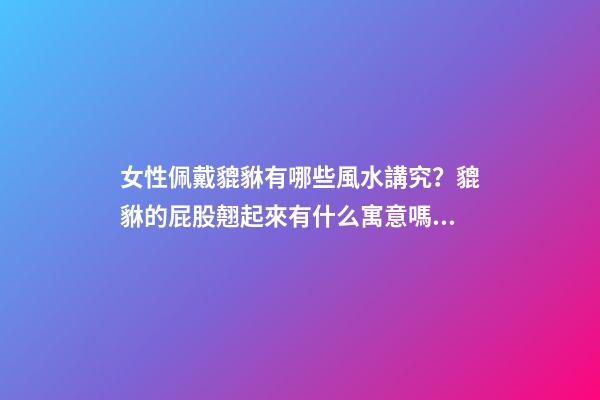女性佩戴貔貅有哪些風水講究？貔貅的屁股翹起來有什么寓意嗎？